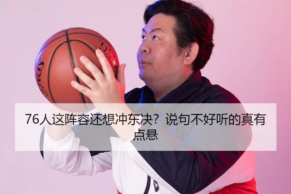 76人这阵容还想冲东决？说句不好听的真有点悬 | leyu