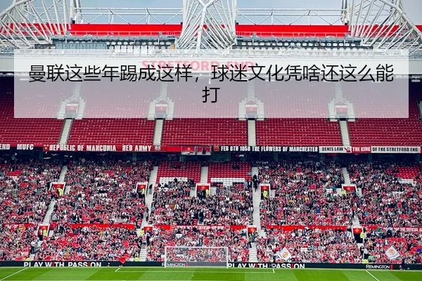 曼联这些年踢成这样，球迷文化凭啥还这么能打 | leyu