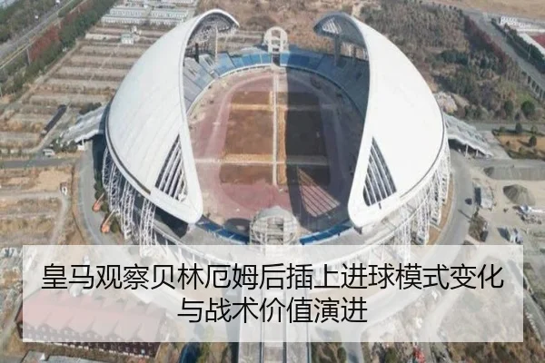 皇马观察贝林厄姆后插上进球模式变化与战术价值演进