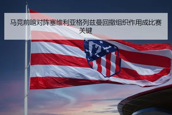 马竞前瞻对阵塞维利亚格列兹曼回撤组织作用成比赛关键 | leyu