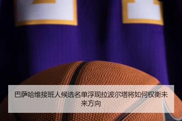 巴萨哈维接班人候选名单浮现拉波尔塔将如何权衡未来方向 | leyu