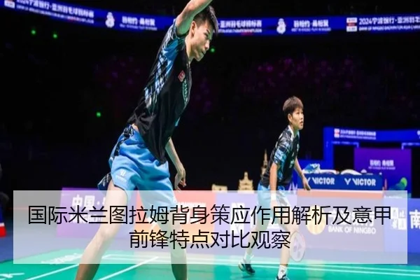 国际米兰图拉姆背身策应作用解析及意甲前锋特点对比观察