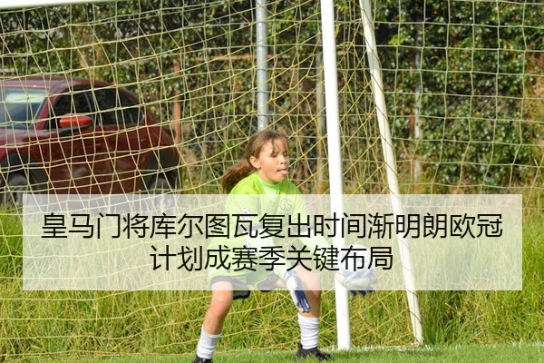 皇马门将库尔图瓦复出时间渐明朗欧冠计划成赛季关键布局（leyu）