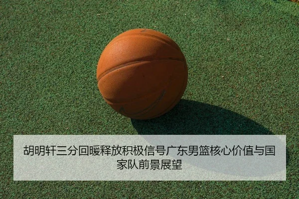 胡明轩三分回暖释放积极信号广东男篮核心价值与国家队前景展望