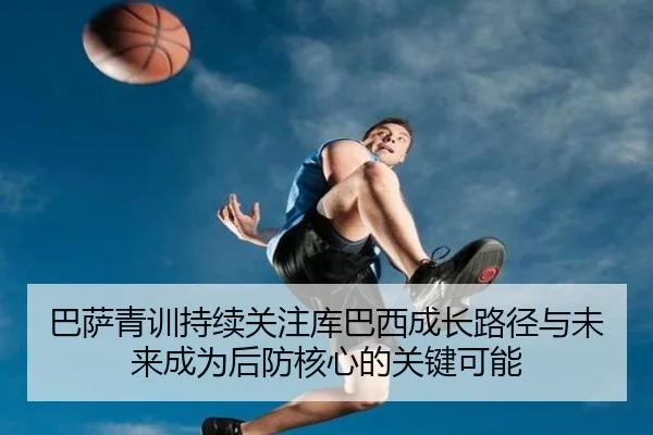 巴萨青训持续关注库巴西成长路径与未来成为后防核心的关键可能