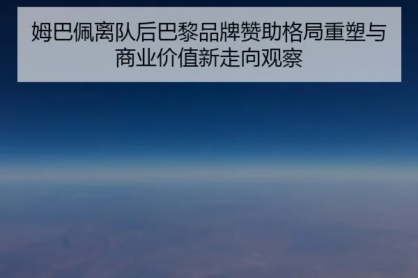 姆巴佩离队后巴黎品牌赞助格局重塑与商业价值新走向观察