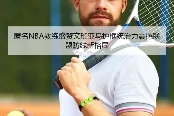 匿名NBA教练盛赞文班亚马护框统治力震撼联盟防线新格局