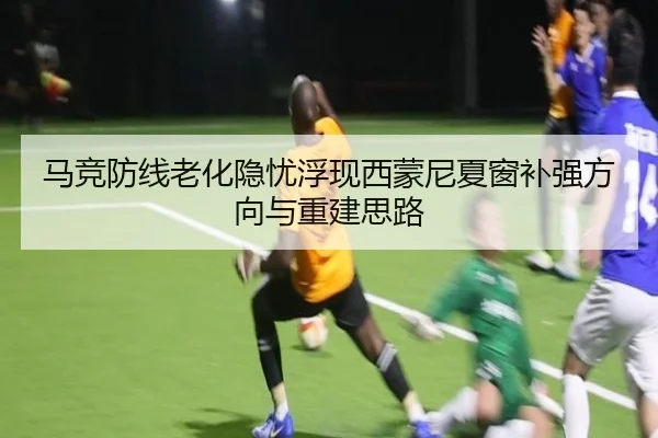 马竞防线老化隐忧浮现西蒙尼夏窗补强方向与重建思路