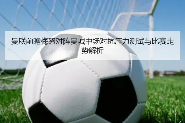 曼联前瞻梅努对阵曼城中场对抗压力测试与比赛走势解析
