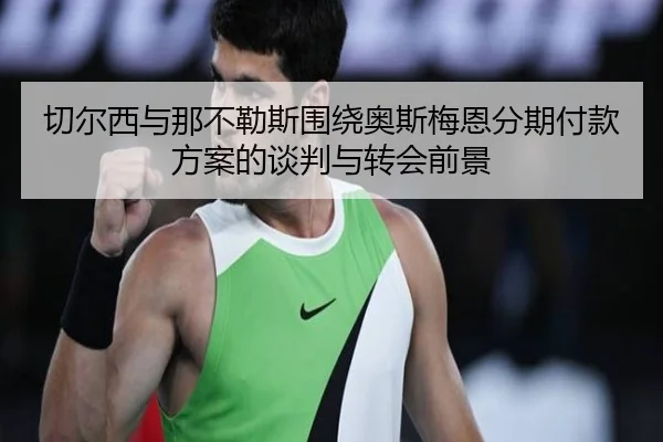 切尔西与那不勒斯围绕奥斯梅恩分期付款方案的谈判与转会前景