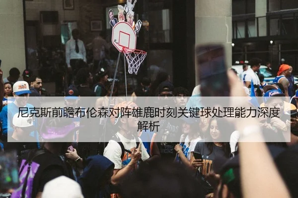 尼克斯前瞻布伦森对阵雄鹿时刻关键球处理能力深度解析
