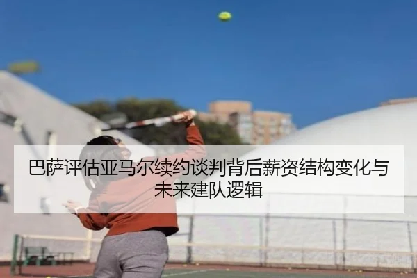 巴萨评估亚马尔续约谈判背后薪资结构变化与未来建队逻辑