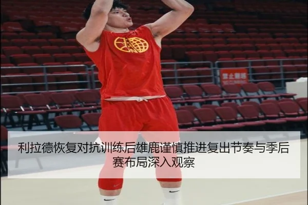 利拉德恢复对抗训练后雄鹿谨慎推进复出节奏与季后赛布局深入观察